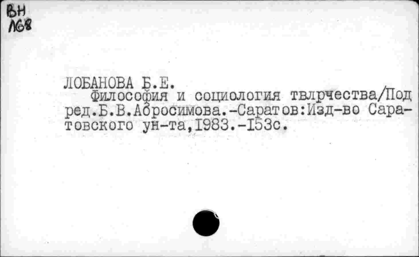 ﻿ЛОБАНОВА Б.Е.
Философия и социология твлрчества/Под ред.Б.В.Абросимова.-Саратов:Изд-во Саратовского ун-та,1983.-153с.